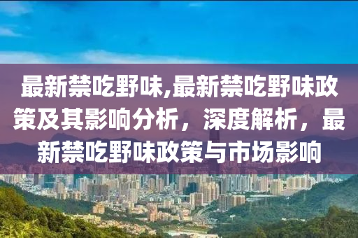 最新禁吃野味,最新禁吃野味政策及其影響分析，深度解析，最新禁吃野味政策與市場(chǎng)影響