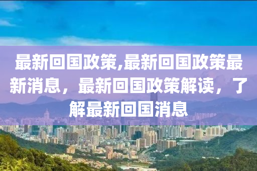 最新回國政策,最新回國政策最新消息，最新回國政策解讀，了解最新回國消息