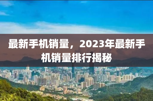 最新手機銷量，2023年最新手機銷量排行揭秘