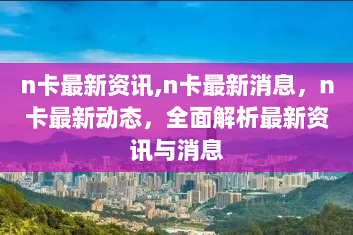 n卡最新資訊,n卡最新消息，n卡最新動(dòng)態(tài)，全面解析最新資訊與消息