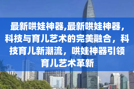 最新哄娃神器,最新哄娃神器，科技與育兒藝術(shù)的完美融合，科技育兒新潮流，哄娃神器引領(lǐng)育兒藝術(shù)革新