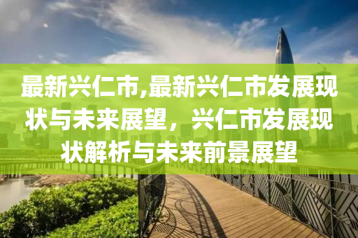 最新興仁市,最新興仁市發(fā)展現(xiàn)狀與未來(lái)展望，興仁市發(fā)展現(xiàn)狀解析與未來(lái)前景展望