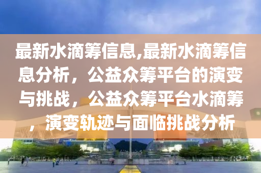 最新水滴籌信息,最新水滴籌信息分析，公益眾籌平臺的演變與挑戰(zhàn)，公益眾籌平臺水滴籌，演變軌跡與面臨挑戰(zhàn)分析