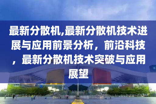 最新分散機,最新分散機技術(shù)進展與應(yīng)用前景分析，前沿科技，最新分散機技術(shù)突破與應(yīng)用展望