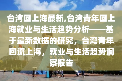 臺(tái)灣回上海最新,臺(tái)灣青年回上海就業(yè)與生活趨勢(shì)分析——基于最新數(shù)據(jù)的研究，臺(tái)灣青年回流上海，就業(yè)與生活趨勢(shì)洞察報(bào)告