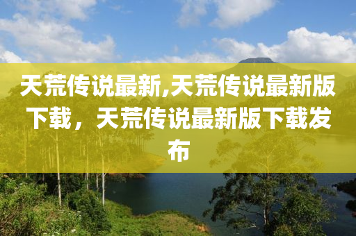 天荒傳說(shuō)最新,天荒傳說(shuō)最新版下載，天荒傳說(shuō)最新版下載發(fā)布