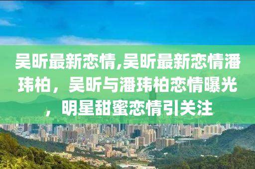 吳昕最新戀情,吳昕最新戀情潘瑋柏，吳昕與潘瑋柏戀情曝光，明星甜蜜戀情引關(guān)注