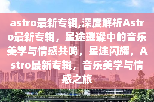 astro最新專輯,深度解析Astro最新專輯，星途璀璨中的音樂美學與情感共鳴，星途閃耀，Astro最新專輯，音樂美學與情感之旅