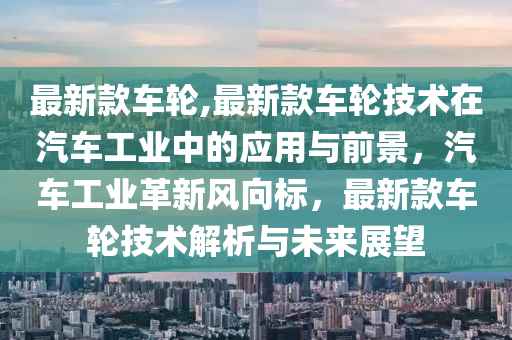 最新款車輪,最新款車輪技術(shù)在汽車工業(yè)中的應(yīng)用與前景，汽車工業(yè)革新風(fēng)向標(biāo)，最新款車輪技術(shù)解析與未來展望