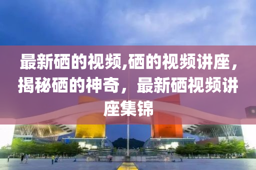 最新硒的視頻,硒的視頻講座，揭秘硒的神奇，最新硒視頻講座集錦