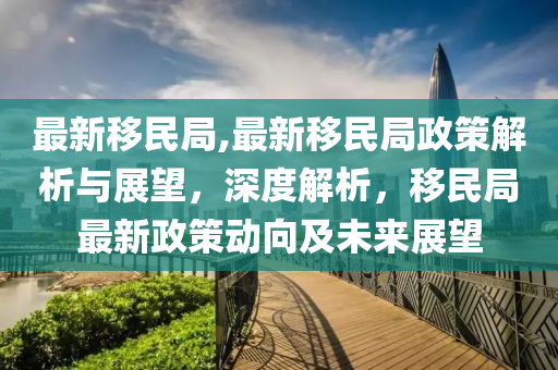 最新移民局,最新移民局政策解析與展望，深度解析，移民局最新政策動向及未來展望