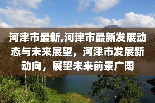 河津市最新,河津市最新發(fā)展動(dòng)態(tài)與未來(lái)展望，河津市發(fā)展新動(dòng)向，展望未來(lái)前景廣闊