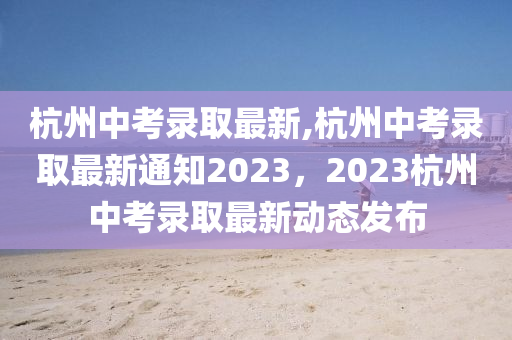 杭州中考錄取最新,杭州中考錄取最新通知2023，2023杭州中考錄取最新動態(tài)發(fā)布