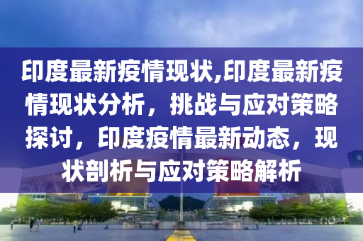 印度最新疫情現(xiàn)狀,印度最新疫情現(xiàn)狀分析，挑戰(zhàn)與應(yīng)對策略探討，印度疫情最新動態(tài)，現(xiàn)狀剖析與應(yīng)對策略解析