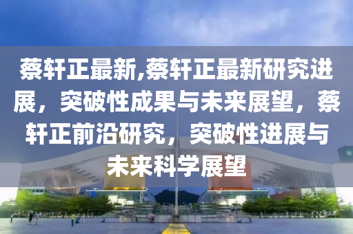 蔡軒正最新,蔡軒正最新研究進展，突破性成果與未來展望，蔡軒正前沿研究，突破性進展與未來科學展望