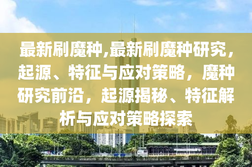 最新刷魔種,最新刷魔種研究，起源、特征與應(yīng)對(duì)策略，魔種研究前沿，起源揭秘、特征解析與應(yīng)對(duì)策略探索