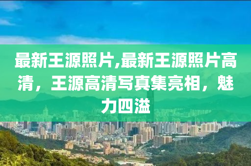 最新王源照片,最新王源照片高清，王源高清寫真集亮相，魅力四溢