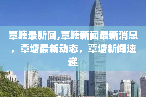 覃塘最新聞,覃塘新聞最新消息，覃塘最新動態(tài)，覃塘新聞速遞