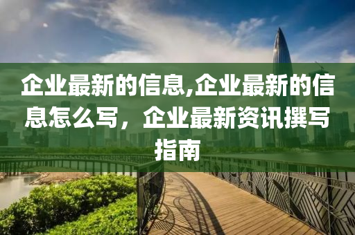 企業(yè)最新的信息,企業(yè)最新的信息怎么寫，企業(yè)最新資訊撰寫指南