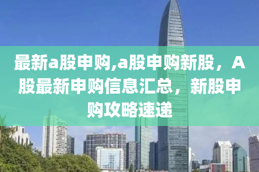 最新a股申購,a股申購新股，A股最新申購信息匯總，新股申購攻略速遞