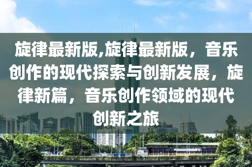 旋律最新版,旋律最新版，音樂(lè)創(chuàng)作的現(xiàn)代探索與創(chuàng)新發(fā)展，旋律新篇，音樂(lè)創(chuàng)作領(lǐng)域的現(xiàn)代創(chuàng)新之旅