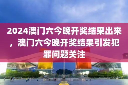 2024澳門六今晚開獎結(jié)果出來，澳門六今晚開獎結(jié)果引發(fā)犯罪問題關(guān)注