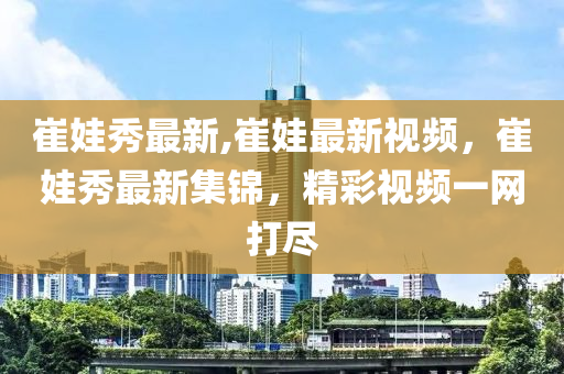 崔娃秀最新,崔娃最新視頻，崔娃秀最新集錦，精彩視頻一網(wǎng)打盡