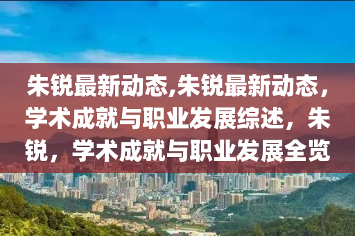 朱銳最新動態(tài),朱銳最新動態(tài)，學術成就與職業(yè)發(fā)展綜述，朱銳，學術成就與職業(yè)發(fā)展全覽