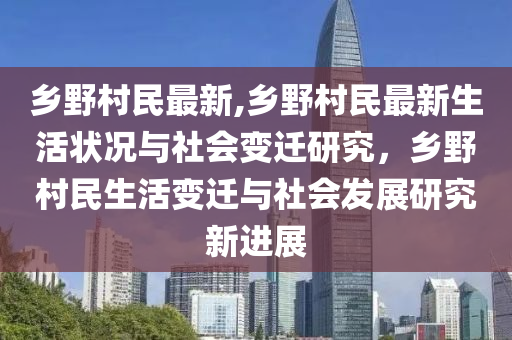 鄉(xiāng)野村民最新,鄉(xiāng)野村民最新生活狀況與社會變遷研究，鄉(xiāng)野村民生活變遷與社會發(fā)展研究新進展