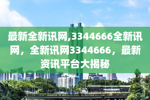 最新全新訊網,3344666全新訊網，全新訊網3344666，最新資訊平臺大揭秘