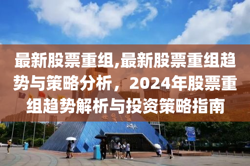 最新股票重組,最新股票重組趨勢(shì)與策略分析，2024年股票重組趨勢(shì)解析與投資策略指南