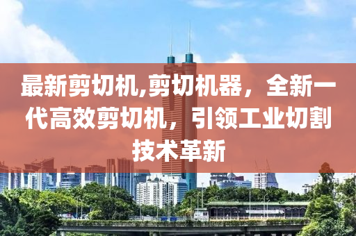 最新剪切機(jī),剪切機(jī)器，全新一代高效剪切機(jī)，引領(lǐng)工業(yè)切割技術(shù)革新