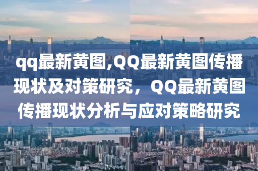 qq最新黃圖,QQ最新黃圖傳播現(xiàn)狀及對策研究，QQ最新黃圖傳播現(xiàn)狀分析與應對策略研究