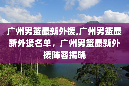 廣州男籃最新外援,廣州男籃最新外援名單，廣州男籃最新外援陣容揭曉