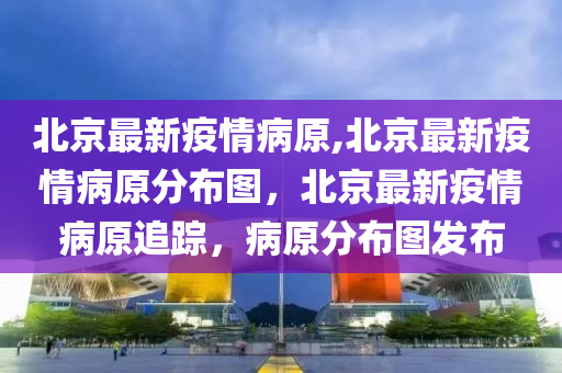 北京最新疫情病原,北京最新疫情病原分布圖，北京最新疫情病原追蹤，病原分布圖發(fā)布