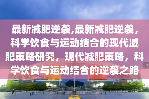 最新減肥逆襲,最新減肥逆襲，科學飲食與運動結合的現(xiàn)代減肥策略研究，現(xiàn)代減肥策略，科學飲食與運動結合的逆襲之路