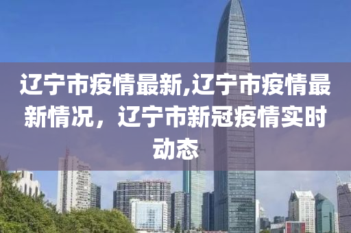 遼寧市疫情最新,遼寧市疫情最新情況，遼寧市新冠疫情實時動態(tài)