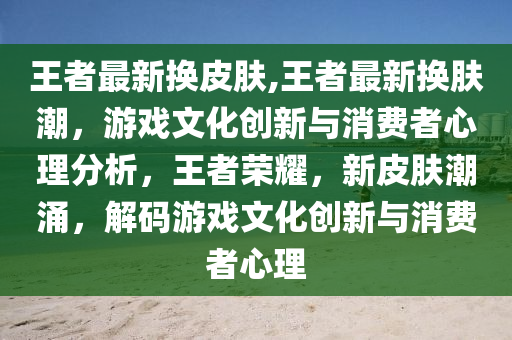 王者最新?lián)Q皮膚,王者最新?lián)Q膚潮，游戲文化創(chuàng)新與消費者心理分析，王者榮耀，新皮膚潮涌，解碼游戲文化創(chuàng)新與消費者心理