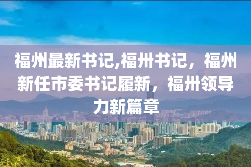 福州最新書(shū)記,福卅書(shū)記，福州新任市委書(shū)記履新，福卅領(lǐng)導(dǎo)力新篇章