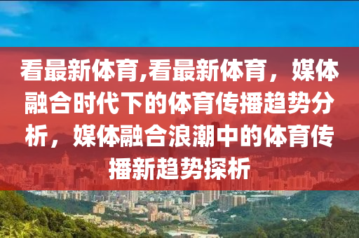 看最新體育,看最新體育，媒體融合時代下的體育傳播趨勢分析，媒體融合浪潮中的體育傳播新趨勢探析