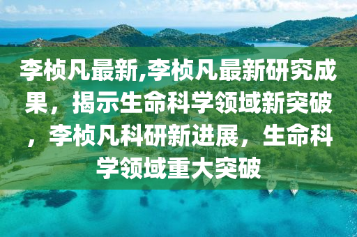 李楨凡最新,李楨凡最新研究成果，揭示生命科學(xué)領(lǐng)域新突破，李楨凡科研新進(jìn)展，生命科學(xué)領(lǐng)域重大突破