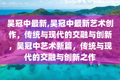 吳冠中最新,吳冠中最新藝術(shù)創(chuàng)作，傳統(tǒng)與現(xiàn)代的交融與創(chuàng)新，吳冠中藝術(shù)新篇，傳統(tǒng)與現(xiàn)代的交融與創(chuàng)新之作