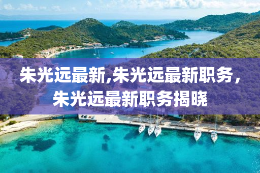 朱光遠最新,朱光遠最新職務，朱光遠最新職務揭曉