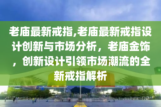 老廟最新戒指,老廟最新戒指設(shè)計創(chuàng)新與市場分析，老廟金飾，創(chuàng)新設(shè)計引領(lǐng)市場潮流的全新戒指解析