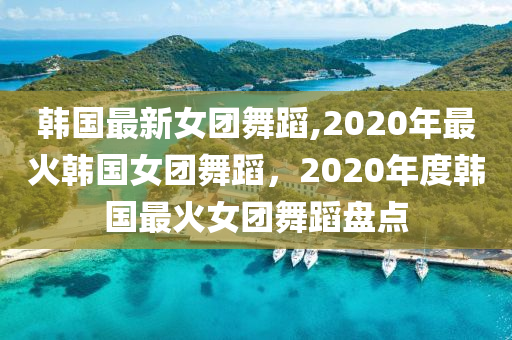 韓國(guó)最新女團(tuán)舞蹈,2020年最火韓國(guó)女團(tuán)舞蹈，2020年度韓國(guó)最火女團(tuán)舞蹈盤點(diǎn)