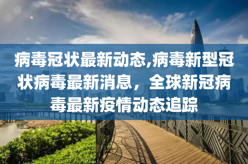 病毒冠狀最新動態(tài),病毒新型冠狀病毒最新消息，全球新冠病毒最新疫情動態(tài)追蹤