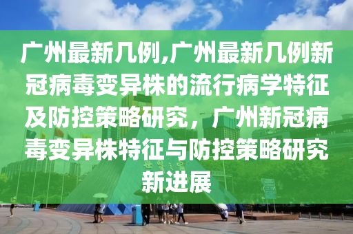 廣州最新幾例,廣州最新幾例新冠病毒變異株的流行病學(xué)特征及防控策略研究，廣州新冠病毒變異株特征與防控策略研究新進(jìn)展