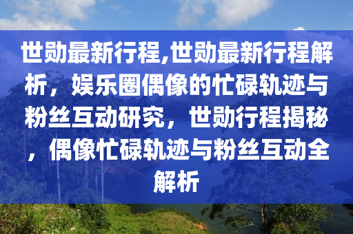 世勛最新行程,世勛最新行程解析，娛樂圈偶像的忙碌軌跡與粉絲互動研究，世勛行程揭秘，偶像忙碌軌跡與粉絲互動全解析