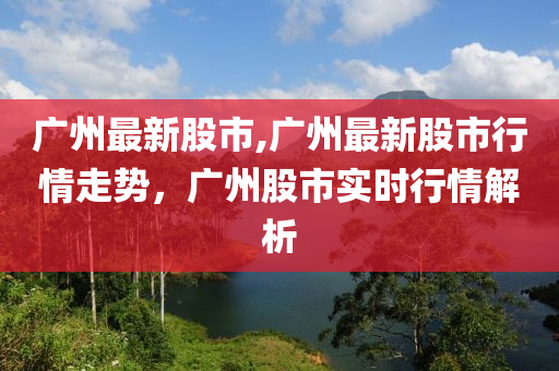 廣州最新股市,廣州最新股市行情走勢(shì)，廣州股市實(shí)時(shí)行情解析