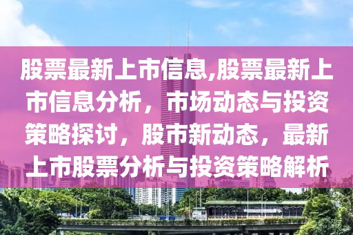 股票最新上市信息,股票最新上市信息分析，市場動態(tài)與投資策略探討，股市新動態(tài)，最新上市股票分析與投資策略解析